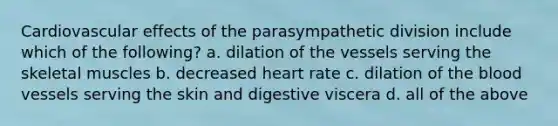 Cardiovascular effects of the parasympathetic division include which of the following? a. dilation of the vessels serving the skeletal muscles b. decreased heart rate c. dilation of the blood vessels serving the skin and digestive viscera d. all of the above