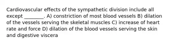 Cardiovascular effects of the sympathetic division include all except ________. A) constriction of most blood vessels B) dilation of the vessels serving the skeletal muscles C) increase of heart rate and force D) dilation of the blood vessels serving the skin and digestive viscera