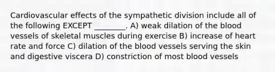 Cardiovascular effects of the sympathetic division include all of the following EXCEPT ________. A) weak dilation of the blood vessels of skeletal muscles during exercise B) increase of heart rate and force C) dilation of the blood vessels serving the skin and digestive viscera D) constriction of most blood vessels