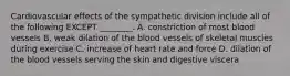 Cardiovascular effects of the sympathetic division include all of the following EXCEPT ________. A. constriction of most blood vessels B. weak dilation of the blood vessels of skeletal muscles during exercise C. increase of heart rate and force D. dilation of the blood vessels serving the skin and digestive viscera