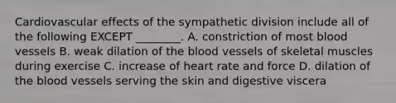 Cardiovascular effects of the sympathetic division include all of the following EXCEPT ________. A. constriction of most blood vessels B. weak dilation of the blood vessels of skeletal muscles during exercise C. increase of heart rate and force D. dilation of the blood vessels serving the skin and digestive viscera