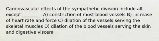 Cardiovascular effects of the sympathetic division include all except ________. A) constriction of most blood vessels B) increase of heart rate and force C) dilation of the vessels serving the skeletal muscles D) dilation of <a href='https://www.questionai.com/knowledge/k7oXMfj7lk-the-blood' class='anchor-knowledge'>the blood</a> vessels serving the skin and digestive viscera