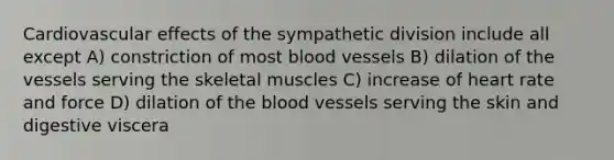 Cardiovascular effects of the sympathetic division include all except A) constriction of most <a href='https://www.questionai.com/knowledge/kZJ3mNKN7P-blood-vessels' class='anchor-knowledge'>blood vessels</a> B) dilation of the vessels serving the skeletal muscles C) increase of heart rate and force D) dilation of <a href='https://www.questionai.com/knowledge/k7oXMfj7lk-the-blood' class='anchor-knowledge'>the blood</a> vessels serving the skin and digestive viscera