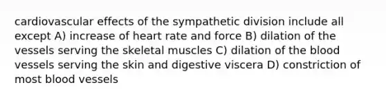 cardiovascular effects of the sympathetic division include all except A) increase of heart rate and force B) dilation of the vessels serving the skeletal muscles C) dilation of <a href='https://www.questionai.com/knowledge/k7oXMfj7lk-the-blood' class='anchor-knowledge'>the blood</a> vessels serving the skin and digestive viscera D) constriction of most <a href='https://www.questionai.com/knowledge/kZJ3mNKN7P-blood-vessels' class='anchor-knowledge'>blood vessels</a>