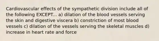 Cardiovascular effects of the sympathetic division include all of the following EXCEPT... a) dilation of the blood vessels serving the skin and digestive viscera b) constriction of most blood vessels c) dilation of the vessels serving the skeletal muscles d) increase in heart rate and force