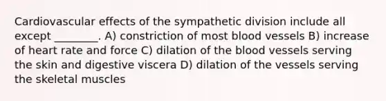 Cardiovascular effects of the sympathetic division include all except ________. A) constriction of most blood vessels B) increase of heart rate and force C) dilation of the blood vessels serving the skin and digestive viscera D) dilation of the vessels serving the skeletal muscles