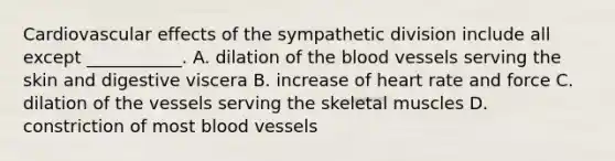 Cardiovascular effects of the sympathetic division include all except ___________. A. dilation of <a href='https://www.questionai.com/knowledge/k7oXMfj7lk-the-blood' class='anchor-knowledge'>the blood</a> vessels serving the skin and digestive viscera B. increase of heart rate and force C. dilation of the vessels serving the skeletal muscles D. constriction of most <a href='https://www.questionai.com/knowledge/kZJ3mNKN7P-blood-vessels' class='anchor-knowledge'>blood vessels</a>