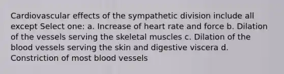 Cardiovascular effects of the sympathetic division include all except Select one: a. Increase of heart rate and force b. Dilation of the vessels serving the skeletal muscles c. Dilation of the blood vessels serving the skin and digestive viscera d. Constriction of most blood vessels