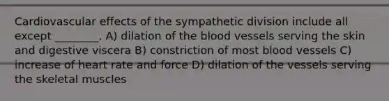 Cardiovascular effects of the sympathetic division include all except ________. A) dilation of the blood vessels serving the skin and digestive viscera B) constriction of most blood vessels C) increase of heart rate and force D) dilation of the vessels serving the skeletal muscles