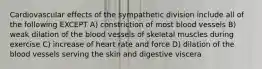 Cardiovascular effects of the sympathetic division include all of the following EXCEPT A) constriction of most blood vessels B) weak dilation of the blood vessels of skeletal muscles during exercise C) increase of heart rate and force D) dilation of the blood vessels serving the skin and digestive viscera