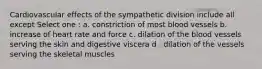 Cardiovascular effects of the sympathetic division include all except Select one : a. constriction of most blood vessels b. increase of heart rate and force c. dilation of the blood vessels serving the skin and digestive viscera d . dilation of the vessels serving the skeletal muscles