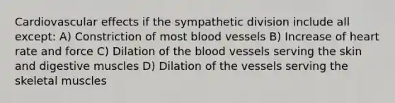 Cardiovascular effects if the sympathetic division include all except: A) Constriction of most blood vessels B) Increase of heart rate and force C) Dilation of the blood vessels serving the skin and digestive muscles D) Dilation of the vessels serving the skeletal muscles