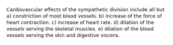 Cardiovascular effects of the sympathetic division include all but a) constriction of most blood vessels. b) increase of the force of heart contraction. c) increase of heart rate. d) dilation of the vessels serving the skeletal muscles. e) dilation of the blood vessels serving the skin and digestive viscera.