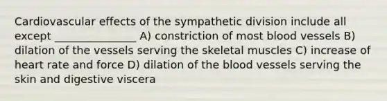 Cardiovascular effects of the sympathetic division include all except _______________ A) constriction of most blood vessels B) dilation of the vessels serving the skeletal muscles C) increase of heart rate and force D) dilation of the blood vessels serving the skin and digestive viscera