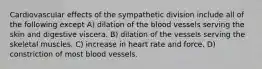 Cardiovascular effects of the sympathetic division include all of the following except A) dilation of the blood vessels serving the skin and digestive viscera. B) dilation of the vessels serving the skeletal muscles. C) increase in heart rate and force. D) constriction of most blood vessels.