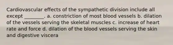 Cardiovascular effects of the sympathetic division include all except ________. a. constriction of most blood vessels b. dilation of the vessels serving the skeletal muscles c. increase of heart rate and force d. dilation of the blood vessels serving the skin and digestive viscera