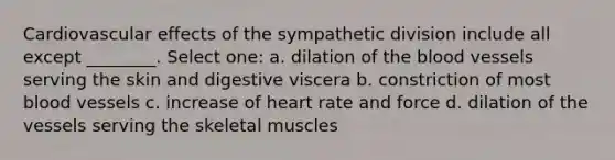 Cardiovascular effects of the sympathetic division include all except ________. Select one: a. dilation of the blood vessels serving the skin and digestive viscera b. constriction of most blood vessels c. increase of heart rate and force d. dilation of the vessels serving the skeletal muscles