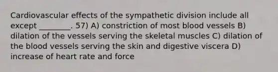 Cardiovascular effects of the sympathetic division include all except ________. 57) A) constriction of most blood vessels B) dilation of the vessels serving the skeletal muscles C) dilation of the blood vessels serving the skin and digestive viscera D) increase of heart rate and force