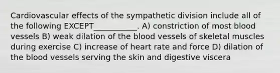 Cardiovascular effects of the sympathetic division include all of the following EXCEPT___________. A) constriction of most blood vessels B) weak dilation of the blood vessels of skeletal muscles during exercise C) increase of heart rate and force D) dilation of the blood vessels serving the skin and digestive viscera