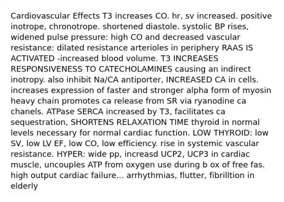 Cardiovascular Effects T3 increases CO. hr, sv increased. positive inotrope, chronotrope. shortened diastole. systolic BP rises, widened pulse pressure: high CO and decreased vascular resistance: dilated resistance arterioles in periphery RAAS IS ACTIVATED -increased blood volume. T3 INCREASES RESPONSIVENESS TO CATECHOLAMINES causing an indirect inotropy. also inhibit Na/CA antiporter, INCREASED CA in cells. increases expression of faster and stronger alpha form of myosin heavy chain promotes ca release from SR via ryanodine ca chanels. ATPase SERCA increased by T3, facilitates ca sequestration, SHORTENS RELAXATION TIME thyroid in normal levels necessary for normal cardiac function. LOW THYROID: low SV, low LV EF, low CO, low efficiency. rise in systemic vascular resistance. HYPER: wide pp, increasd UCP2, UCP3 in cardiac muscle, uncouples ATP from oxygen use during b ox of free fas. high output cardiac failure... arrhythmias, flutter, fibrilltion in elderly