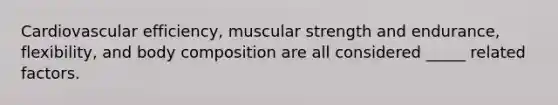 Cardiovascular efficiency, muscular strength and endurance, flexibility, and body composition are all considered _____ related factors.