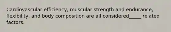 Cardiovascular efficiency, muscular strength and endurance, flexibility, and body composition are all considered_____ related factors.