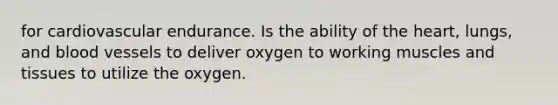 for cardiovascular endurance. Is the ability of the heart, lungs, and blood vessels to deliver oxygen to working muscles and tissues to utilize the oxygen.