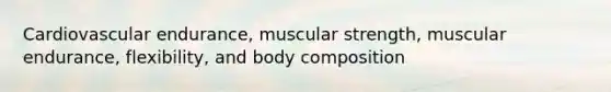 Cardiovascular endurance, muscular strength, muscular endurance, flexibility, and body composition