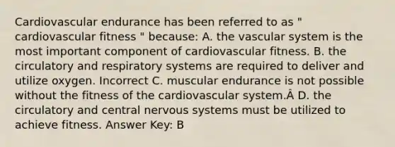 Cardiovascular endurance has been referred to as " cardiovascular fitness " because: A. the vascular system is the most important component of cardiovascular fitness. B. the circulatory and respiratory systems are required to deliver and utilize oxygen. Incorrect C. muscular endurance is not possible without the fitness of the cardiovascular system.Â D. the circulatory and central nervous systems must be utilized to achieve fitness. Answer Key: B