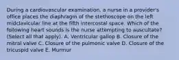 During a cardiovascular examination, a nurse in a provider's office places the diaphragm of the stethoscope on the left midclavicular line at the fifth intercostal space. Which of the following heart sounds is the nurse attempting to auscultate? (Select all that apply). A. Ventricular gallop B. Closure of the mitral valve C. Closure of the pulmonic valve D. Closure of the tricuspid valve E. Murmur