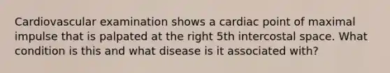 Cardiovascular examination shows a cardiac point of maximal impulse that is palpated at the right 5th intercostal space. What condition is this and what disease is it associated with?