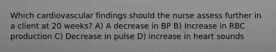 Which cardiovascular findings should the nurse assess further in a client at 20 weeks? A) A decrease in BP B) Increase in RBC production C) Decrease in pulse D) increase in heart sounds