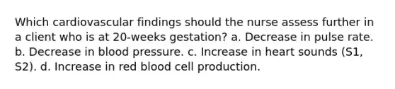 Which cardiovascular findings should the nurse assess further in a client who is at 20-weeks gestation? a. Decrease in pulse rate. b. Decrease in blood pressure. c. Increase in heart sounds (S1, S2). d. Increase in red blood cell production.