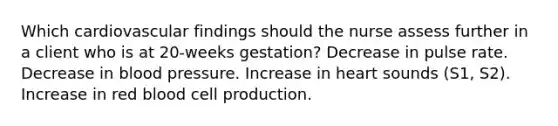 Which cardiovascular findings should the nurse assess further in a client who is at 20-weeks gestation? Decrease in pulse rate. Decrease in blood pressure. Increase in heart sounds (S1, S2). Increase in red blood cell production.