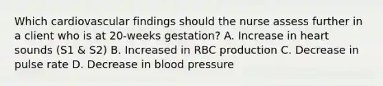 Which cardiovascular findings should the nurse assess further in a client who is at 20-weeks gestation? A. Increase in heart sounds (S1 & S2) B. Increased in RBC production C. Decrease in pulse rate D. Decrease in blood pressure