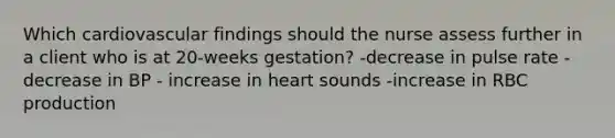 Which cardiovascular findings should the nurse assess further in a client who is at 20-weeks gestation? -decrease in pulse rate -decrease in BP - increase in heart sounds -increase in RBC production