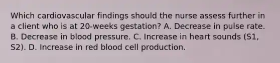 Which cardiovascular findings should the nurse assess further in a client who is at 20-weeks gestation? A. Decrease in pulse rate. B. Decrease in blood pressure. C. Increase in heart sounds (S1, S2). D. Increase in red blood cell production.