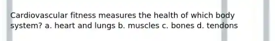 Cardiovascular fitness measures the health of which body system? a. heart and lungs b. muscles c. bones d. tendons