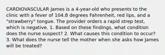 CARDIOVASCULAR James is a 4-year-old who presents to the clinic with a fever of 104.8 degrees Fahrenheit, red lips, and a "strawberry" tongue. The provider orders a rapid strep test, which is negative. 1. Based on these findings, what condition does the nurse suspect? 2. What causes this condition to occur? 3. What does the nurse tell the mother when she asks how James will be treated?
