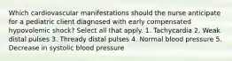 Which cardiovascular manifestations should the nurse anticipate for a pediatric client diagnosed with early compensated hypovolemic shock? Select all that apply. 1. Tachycardia 2. Weak distal pulses 3. Thready distal pulses 4. Normal blood pressure 5. Decrease in systolic blood pressure