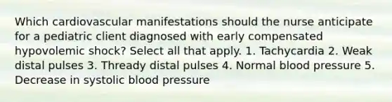 Which cardiovascular manifestations should the nurse anticipate for a pediatric client diagnosed with early compensated hypovolemic shock? Select all that apply. 1. Tachycardia 2. Weak distal pulses 3. Thready distal pulses 4. Normal blood pressure 5. Decrease in systolic blood pressure