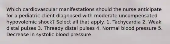 Which cardiovascular manifestations should the nurse anticipate for a pediatric client diagnosed with moderate uncompensated hypovolemic shock? Select all that apply. 1. Tachycardia 2. Weak distal pulses 3. Thready distal pulses 4. Normal blood pressure 5. Decrease in systolic blood pressure