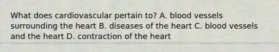 What does cardiovascular pertain to? A. blood vessels surrounding the heart B. diseases of the heart C. blood vessels and the heart D. contraction of the heart