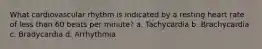 What cardiovascular rhythm is indicated by a resting heart rate of less than 60 beats per minute? a. Tachycardia b. Brachycardia c. Bradycardia d. Arrhythmia