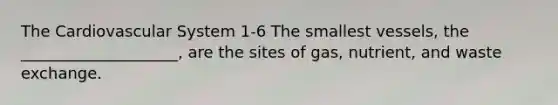 The Cardiovascular System 1-6 The smallest vessels, the ____________________, are the sites of gas, nutrient, and waste exchange.