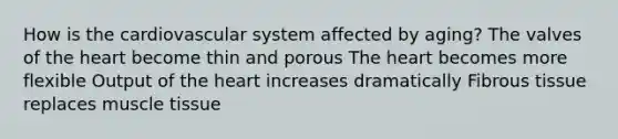 How is the cardiovascular system affected by aging? The valves of the heart become thin and porous The heart becomes more flexible Output of the heart increases dramatically Fibrous tissue replaces muscle tissue