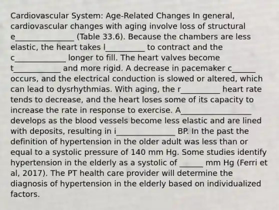 Cardiovascular System: Age-Related Changes In general, cardiovascular changes with aging involve loss of structural e_______________ (Table 33.6). Because the chambers are less elastic, the heart takes l__________ to contract and the c_____________ longer to fill. The heart valves become t____________ and more rigid. A decrease in pacemaker c______ occurs, and the electrical conduction is slowed or altered, which can lead to dysrhythmias. With aging, the r__________ heart rate tends to decrease, and the heart loses some of its capacity to increase the rate in response to exercise. A__________________ develops as the blood vessels become less elastic and are lined with deposits, resulting in i_______________ BP. In the past the definition of hypertension in the older adult was less than or equal to a systolic pressure of 140 mm Hg. Some studies identify hypertension in the elderly as a systolic of ______ mm Hg (Ferri et al, 2017). The PT health care provider will determine the diagnosis of hypertension in the elderly based on individualized factors.