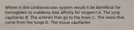 Where in the cardiovascular system would it be beneficial for hemoglobin to suddenly lose affinity for oxygen? A. The lung capillaries B. The arteries that go to the brain C. The veins that come from the lungs D. The tissue capillaries