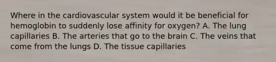 Where in the cardiovascular system would it be beneficial for hemoglobin to suddenly lose affinity for oxygen? A. The lung capillaries B. The arteries that go to the brain C. The veins that come from the lungs D. The tissue capillaries