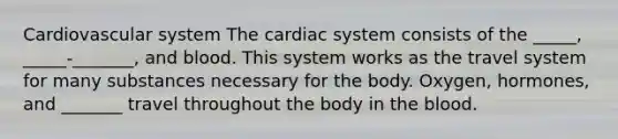 Cardiovascular system The cardiac system consists of the _____, _____-_______, and blood. This system works as the travel system for many substances necessary for the body. Oxygen, hormones, and _______ travel throughout the body in the blood.